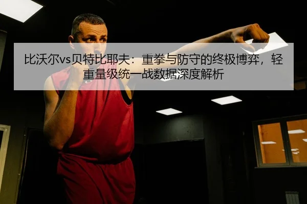 比沃尔vs贝特比耶夫：重拳与防守的终极博弈，轻重量级统一战数据深度解析
